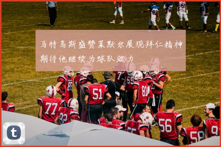 马特乌斯盛赞莱默尔展现拜仁精神期待他继续为球队效力