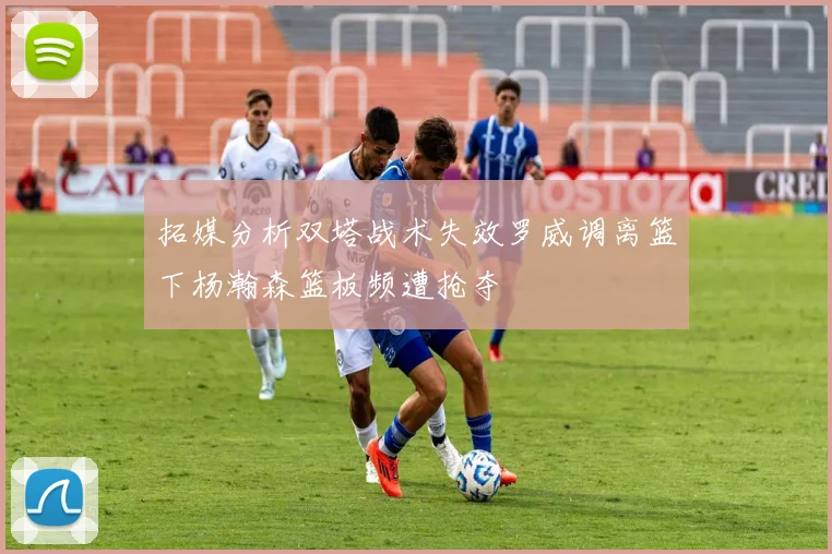 拓媒分析双塔战术失效罗威调离篮下杨瀚森篮板频遭抢夺