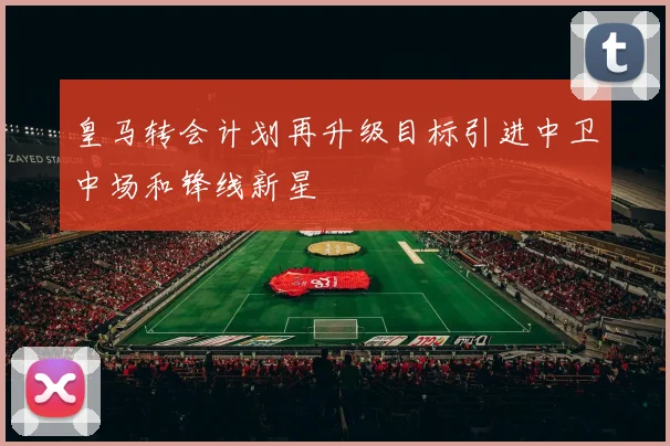 皇马转会计划再升级目标引进中卫中场和锋线新星