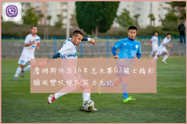詹姆斯怀念16年总决赛G3骑士精彩瞬间赞叹球队实力无比