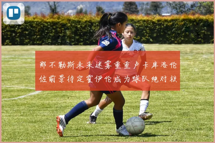 那不勒斯未来迷雾重重卢卡库洛伦佐前景待定霍伊伦成为球队绝对核心