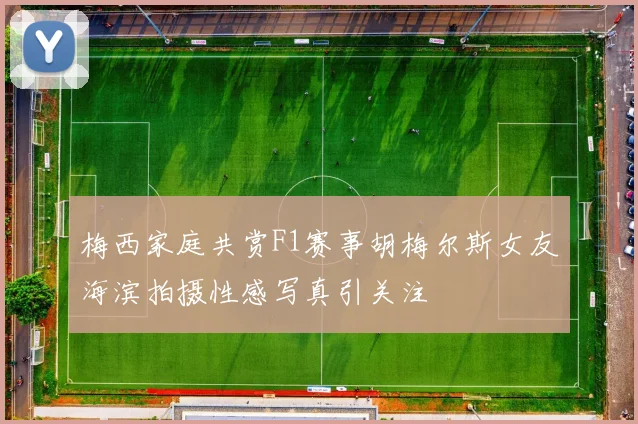 梅西家庭共赏F1赛事胡梅尔斯女友海滨拍摄性感写真引关注