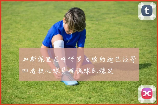 加斯佩里尼呼吁罗马续约迪巴拉等四名核心球员确保球队稳定