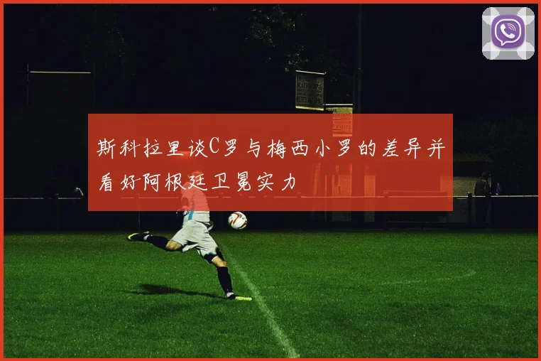 斯科拉里谈C罗与梅西小罗的差异并看好阿根廷卫冕实力