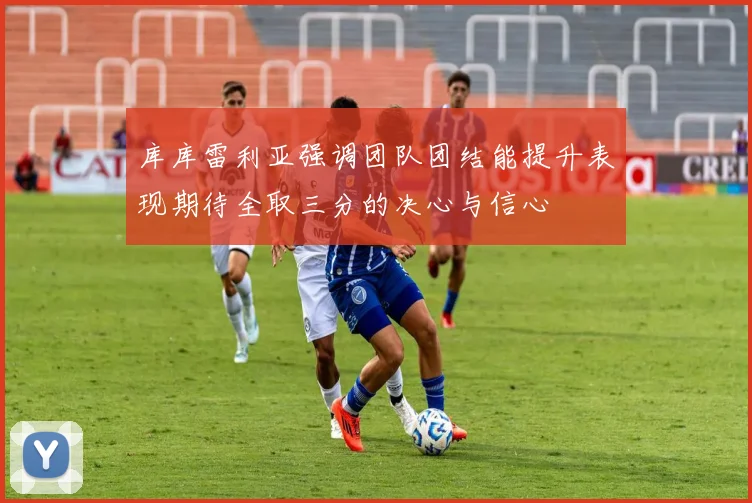 库库雷利亚强调团队团结能提升表现期待全取三分的决心与信心