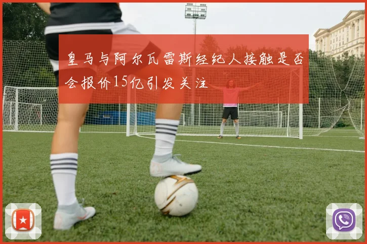 皇马与阿尔瓦雷斯经纪人接触是否会报价15亿引发关注