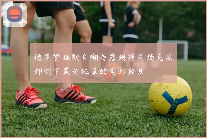 德罗赞幽默自嘲与詹姆斯同场竞技却创下最老纪录的奇妙经历